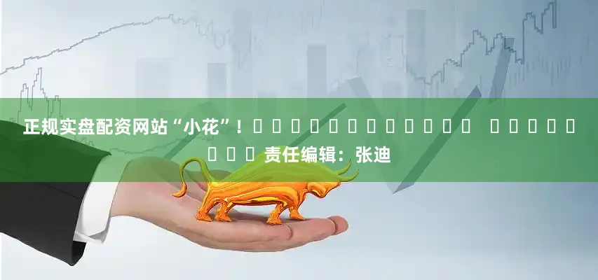 正规实盘配资网站“小花”！												  								责任编辑：张迪