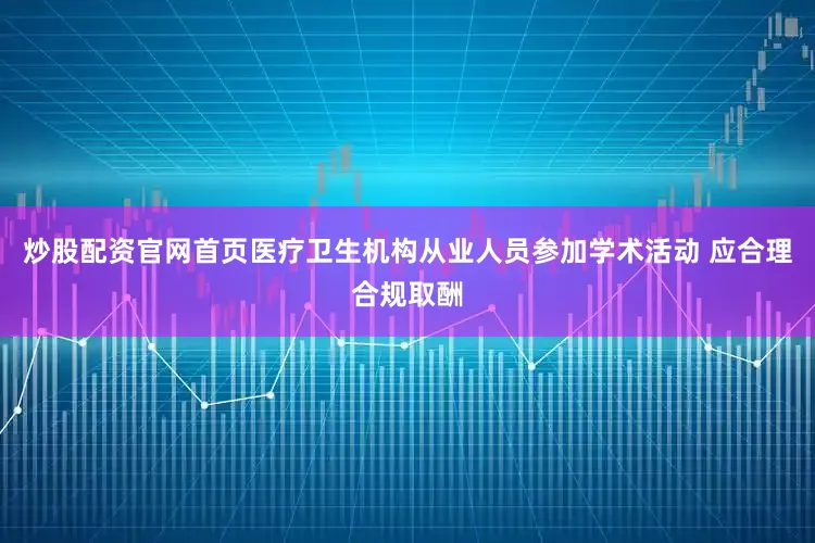 炒股配资官网首页医疗卫生机构从业人员参加学术活动 应合理合规取酬