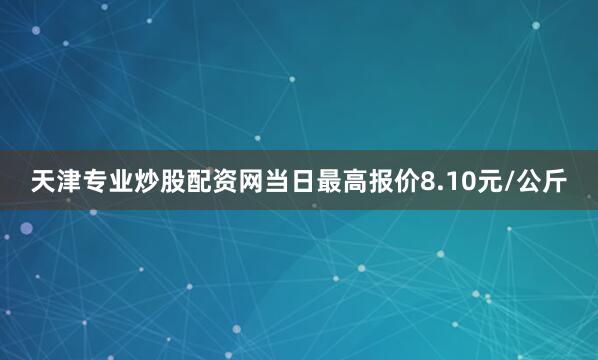 天津专业炒股配资网当日最高报价8.10元/公斤