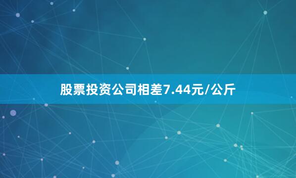 股票投资公司相差7.44元/公斤