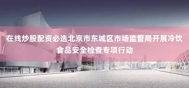 在线炒股配资必选北京市东城区市场监管局开展冷饮食品安全检查专项行动