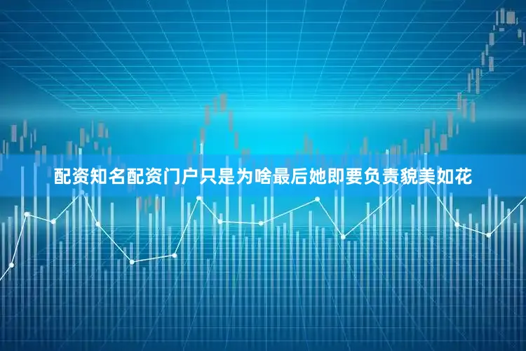 配资知名配资门户只是为啥最后她即要负责貌美如花