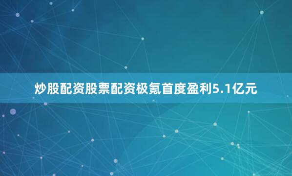 炒股配资股票配资极氪首度盈利5.1亿元